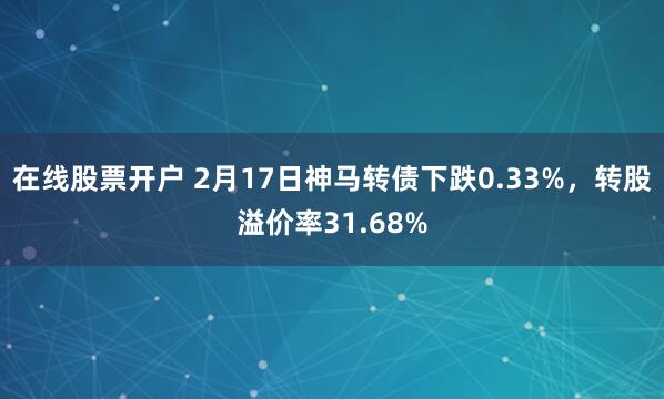 在线股票开户 2月17日神马转债下跌0.33%，转股溢价率31.68%