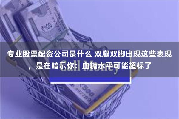 专业股票配资公司是什么 双腿双脚出现这些表现，是在暗示你：血糖水平可能超标了