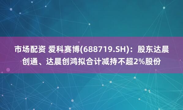 市场配资 爱科赛博(688719.SH)：股东达晨创通、达晨创鸿拟合计减持不超2%股份