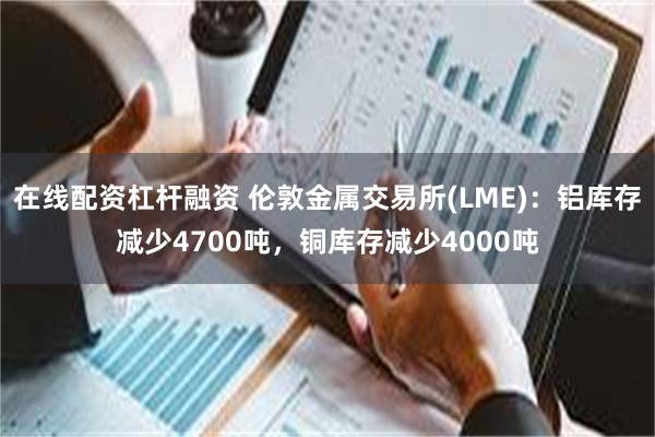 在线配资杠杆融资 伦敦金属交易所(LME)：铝库存减少4700吨，铜库存减少4000吨